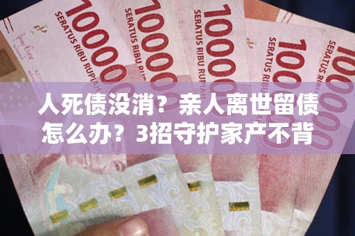 北京人死债没消？亲人离世留债怎么办？3招守护家产不背锅