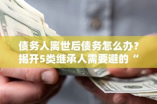 北京债务人离世后债务怎么办？揭开5类继承人需要避的“坑”
