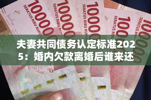 北京夫妻共同债务认定标准2025：婚内欠款离婚后谁来还？