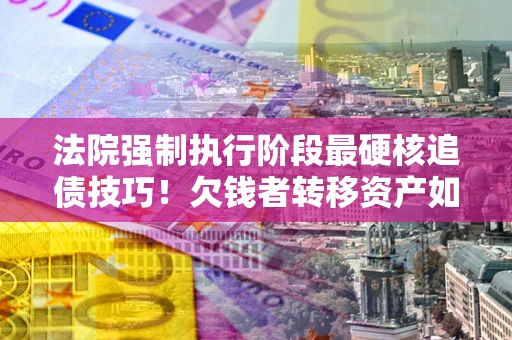 北京法院强制执行阶段最硬核追债技巧！欠钱者转移资产如何破解？